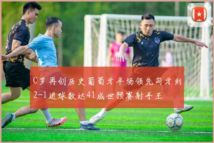 C罗再创历史葡萄牙半场领先匈牙利2-1进球数达41成世预赛射手王