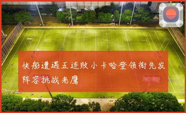 快船遭遇五连败小卡哈登领衔先发阵容挑战老鹰