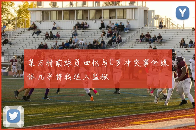 莱万特前球员回忆与C罗冲突事件媒体几乎将我送入监狱