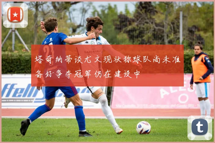 塔奇纳蒂谈尤文现状称球队尚未准备好争夺冠军仍在建设中