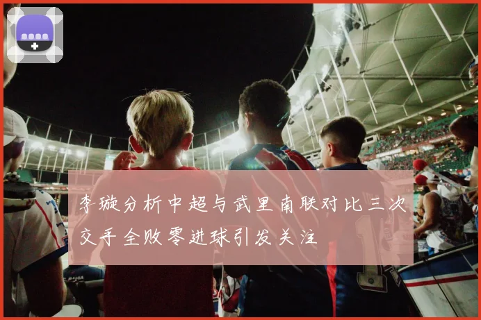李璇分析中超与武里南联对比三次交手全败零进球引发关注