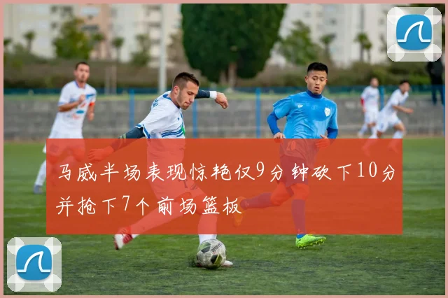 马威半场表现惊艳仅9分钟砍下10分并抢下7个前场篮板