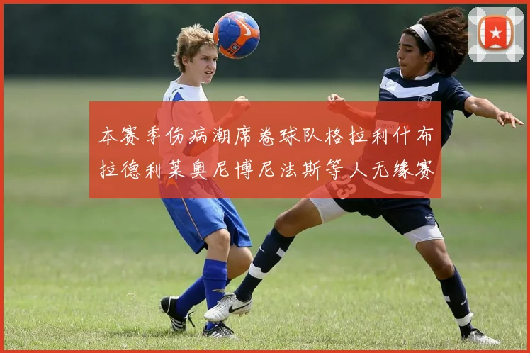 本赛季伤病潮席卷球队格拉利什布拉德利莱奥尼博尼法斯等人无缘赛季余下比赛