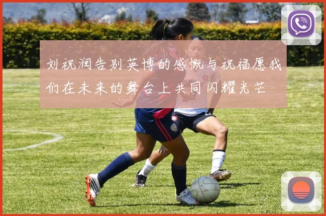 刘祝润告别英博的感慨与祝福愿我们在未来的舞台上共同闪耀光芒