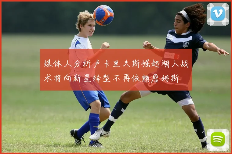媒体人分析卢卡里夫斯崛起湖人战术将向新星转型不再依赖詹姆斯