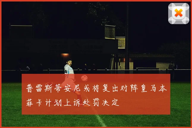 普雷斯蒂安尼或将复出对阵皇马本菲卡计划上诉处罚决定