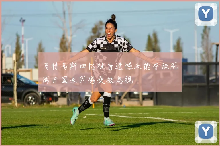 马特乌斯回忆往昔遗憾未能夺欧冠离开国米因感受被忽视