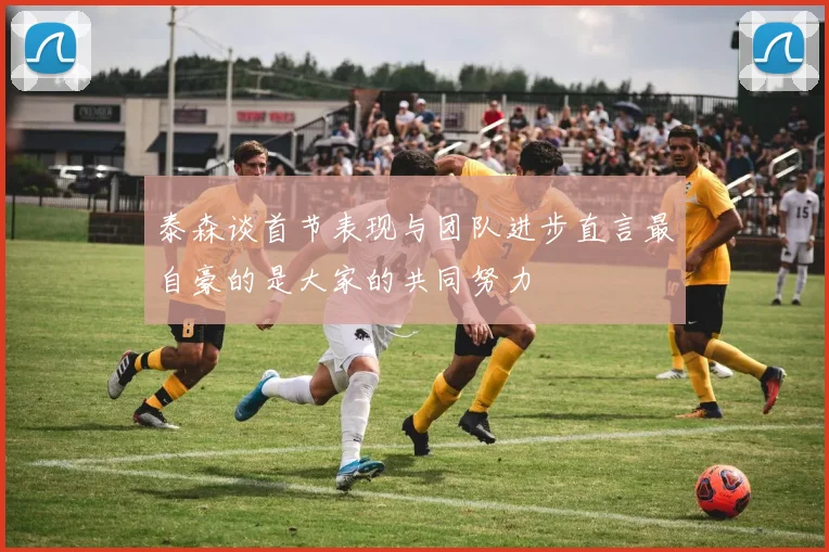 泰森谈首节表现与团队进步直言最自豪的是大家的共同努力
