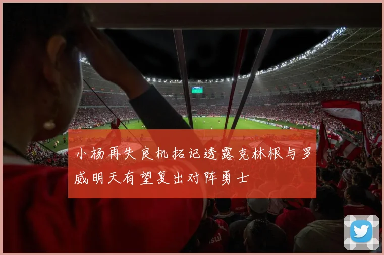 小杨再失良机拓记透露克林根与罗威明天有望复出对阵勇士