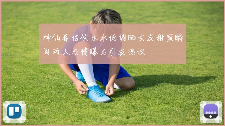 神仙眷侣侯永永低调晒女友甜蜜瞬间两人恋情曝光引发热议