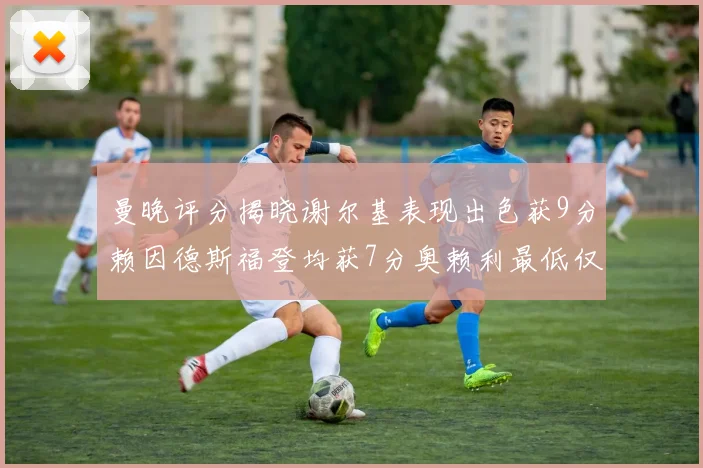曼晚评分揭晓谢尔基表现出色获9分赖因德斯福登均获7分奥赖利最低仅5分