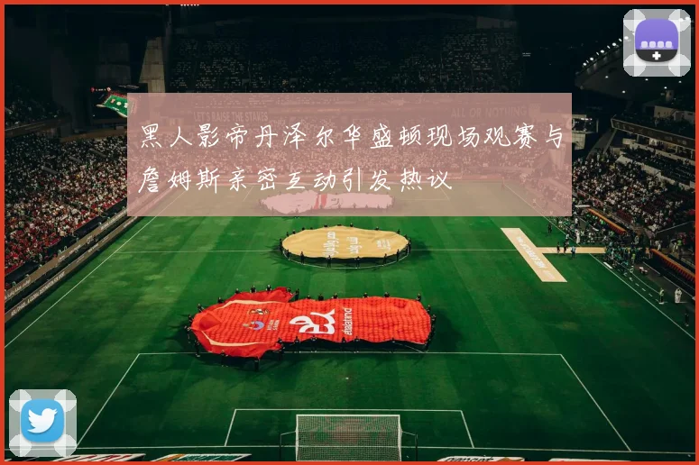 黑人影帝丹泽尔华盛顿现场观赛与詹姆斯亲密互动引发热议