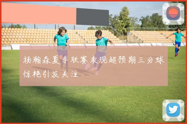杨瀚森夏季联赛表现超预期三分球惊艳引发关注