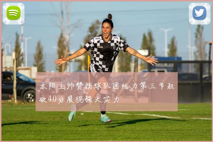 太阳主帅赞扬球队团结力第三节狂砍40分展现强大实力
