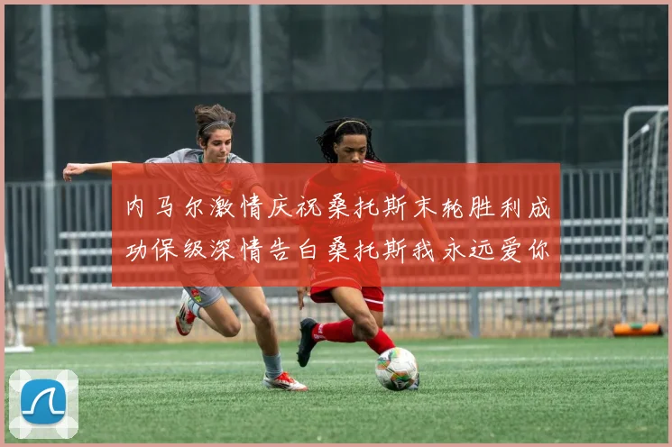 内马尔激情庆祝桑托斯末轮胜利成功保级深情告白桑托斯我永远爱你