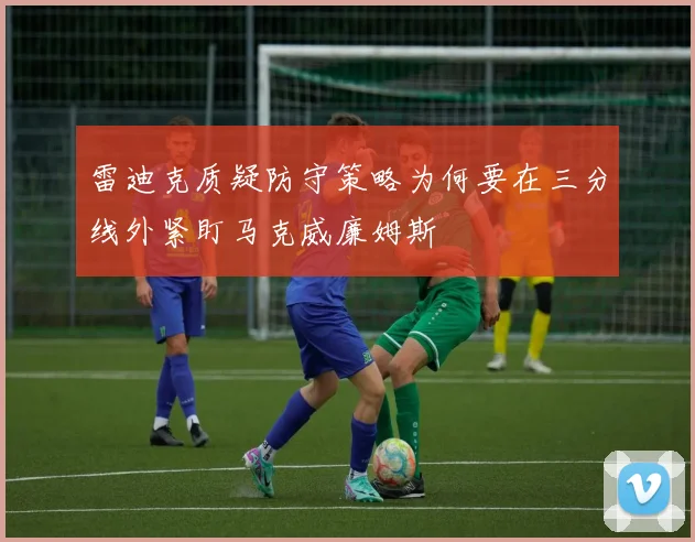 雷迪克质疑防守策略为何要在三分线外紧盯马克威廉姆斯