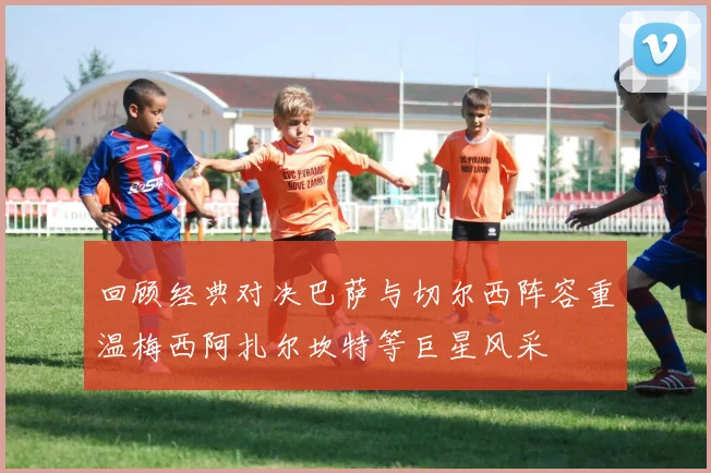 回顾经典对决巴萨与切尔西阵容重温梅西阿扎尔坎特等巨星风采