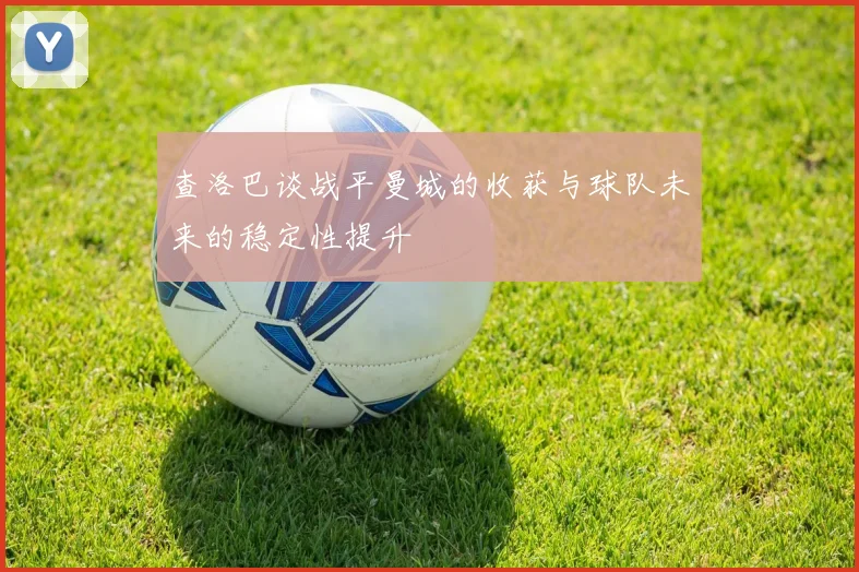 查洛巴谈战平曼城的收获与球队未来的稳定性提升