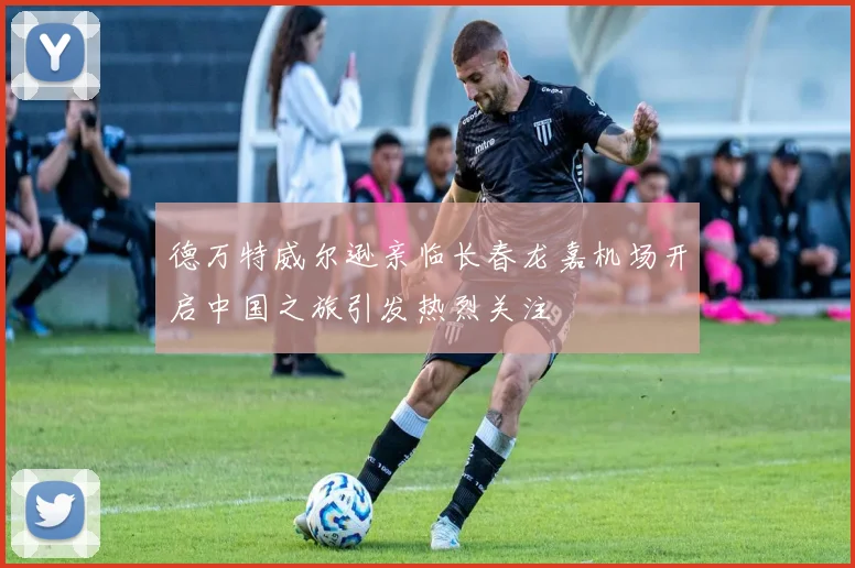 德万特威尔逊亲临长春龙嘉机场开启中国之旅引发热烈关注
