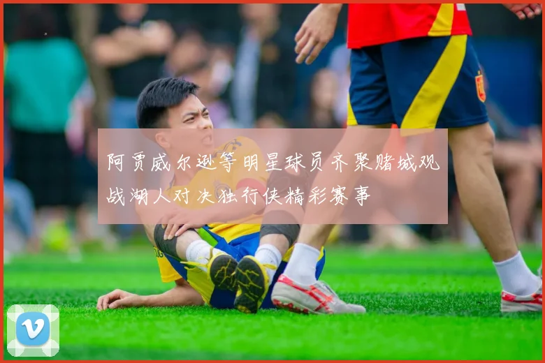 阿贾威尔逊等明星球员齐聚赌城观战湖人对决独行侠精彩赛事