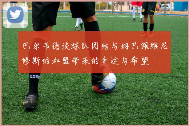 巴尔韦德谈球队团结与姆巴佩维尼修斯的加盟带来的幸运与希望