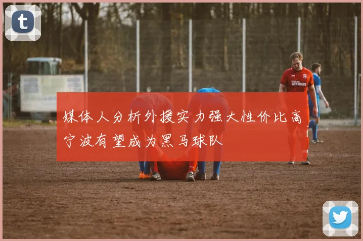 媒体人分析外援实力强大性价比高宁波有望成为黑马球队