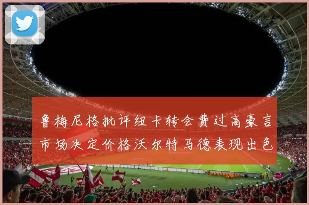 鲁梅尼格批评纽卡转会费过高豪言市场决定价格沃尔特马德表现出色