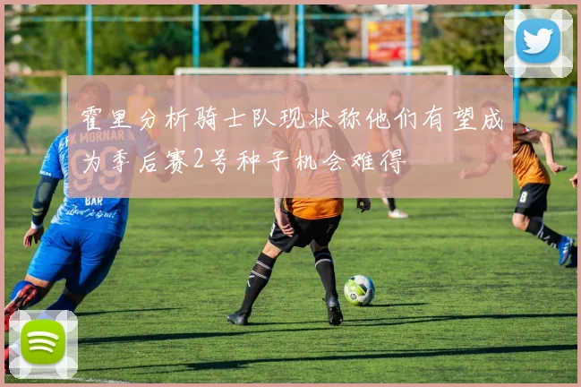 霍里分析骑士队现状称他们有望成为季后赛2号种子机会难得