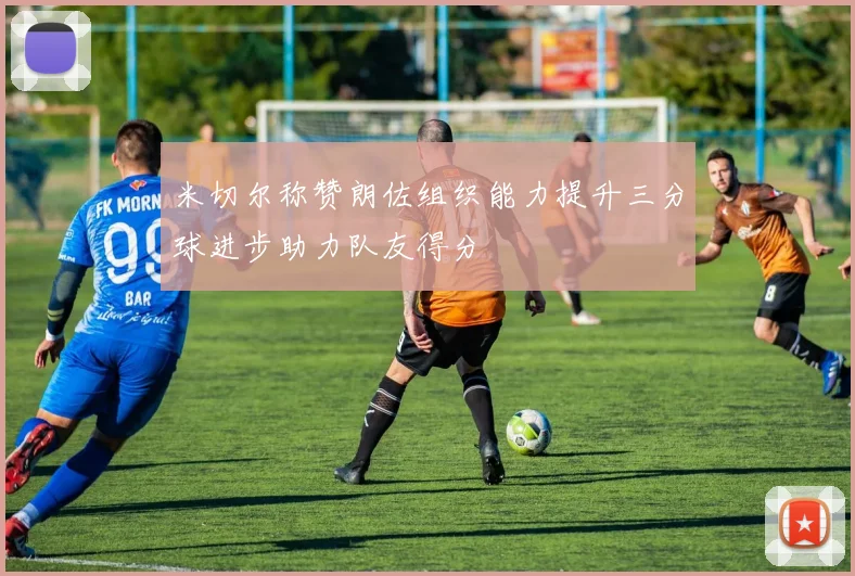米切尔称赞朗佐组织能力提升三分球进步助力队友得分