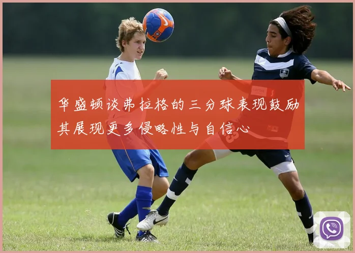 华盛顿谈弗拉格的三分球表现鼓励其展现更多侵略性与自信心