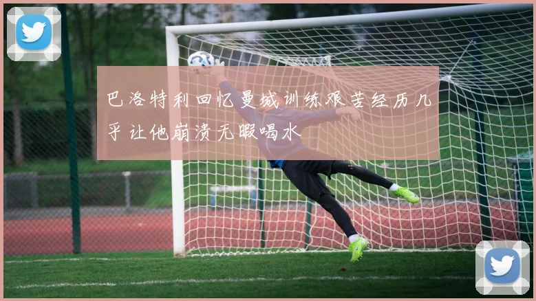 巴洛特利回忆曼城训练艰苦经历几乎让他崩溃无暇喝水