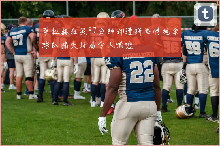萨拉赫狂笑87分钟却遭斯洛特绝杀球队痛失好局令人唏嘘