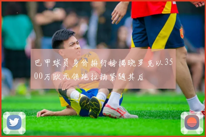 巴甲球员身价排行榜揭晓罗克以3500万欧元领跑拉扬紧随其后