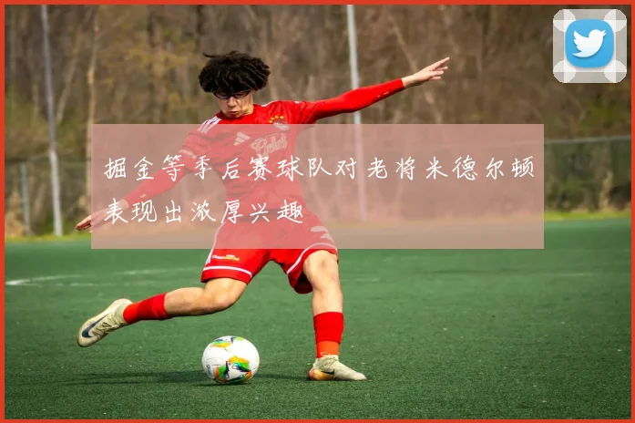 掘金等季后赛球队对老将米德尔顿表现出浓厚兴趣