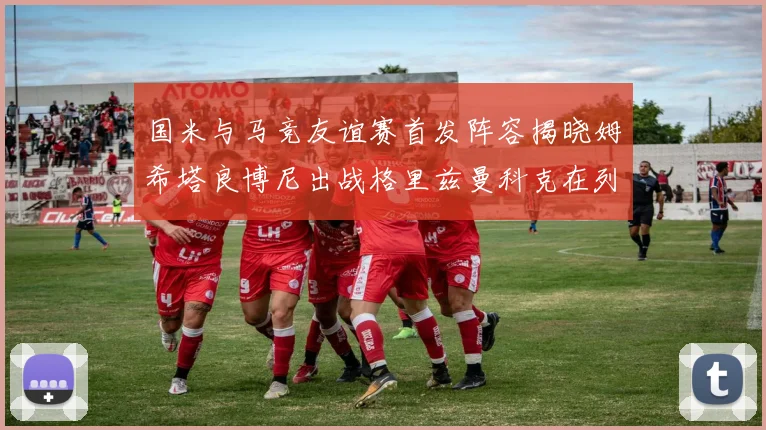 国米与马竞友谊赛首发阵容揭晓姆希塔良博尼出战格里兹曼科克在列