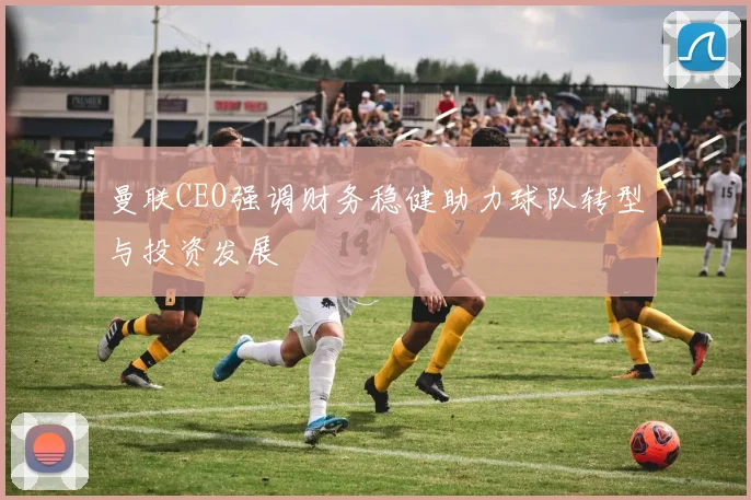 曼联CEO强调财务稳健助力球队转型与投资发展